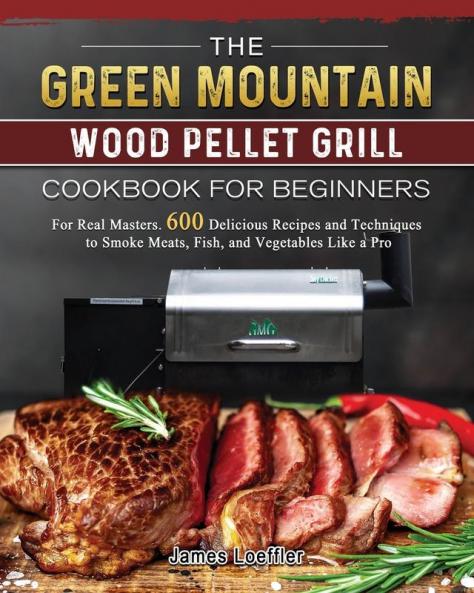 The Green Mountain Wood Pellet Grill Cookbook for Beginners: For Real Masters. 600 Delicious Recipes and Techniques to Smoke Meats Fish and Vegetables Like a Pro