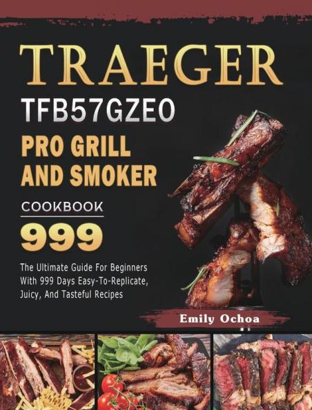 Traeger TFB57GZEO Pro Grill and Smoker Cookbook 999: The Ultimate Guide For Beginners With 999 Days Easy-To-Replicate Juicy And Tasteful Recipes