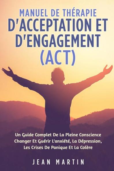 Manuel De Thérapie D'Acceptation Et D'Engagement (Act): Un Guide Complet De La Pleine Conscience Changer Et Guérir L'Anxiété, La Dépression, Les Crises De Panique Et La Colère (French Edition)