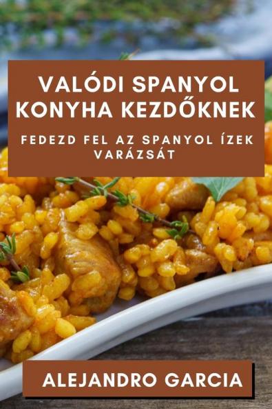 Valódi Spanyol Konyha Kezdőknek: Fedezd Fel Az Spanyol Ízek Varázsát (Hungarian Edition)