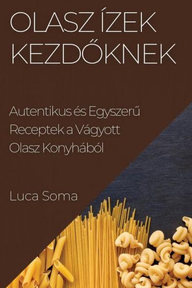 Olasz Ízek Kezdőknek: Autentikus És Egyszerű Receptek A Vágyott Olasz Konyhából (Hungarian Edition)