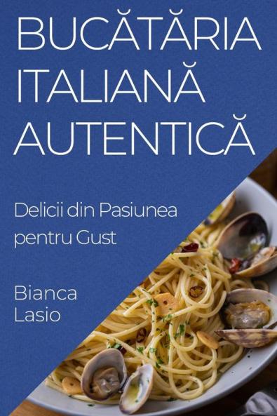 Bucătăria Italiană Autentică: Delicii Din Pasiunea Pentru Gust (Romanian Edition)