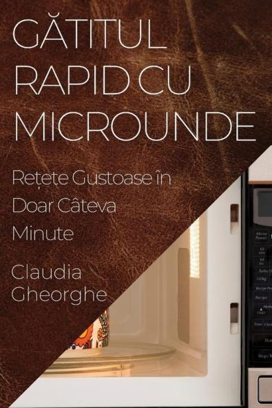 Gătitul Rapid Cu Microunde: Rețete Gustoase În Doar Câteva Minute (Romanian Edition)
