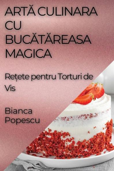 Artă Culinara Cu Bucătăreasa Magica: Rețete Pentru Torturi De Vis (Romanian Edition)