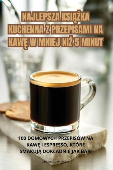 Najlepsza Książka Kuchenna Z Przepisami Na Kawę W Mniej Niż 5 Minut (Polish Edition)