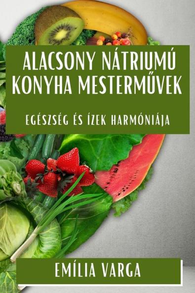 Alacsony Nátriumú Konyha Mesterművek: Egészség És Ízek Harmóniája (Hungarian Edition)