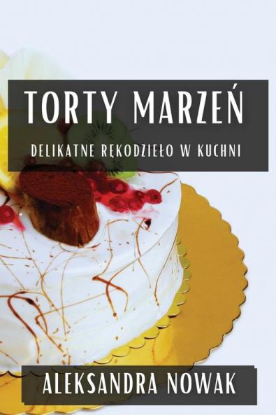 Torty Marzeń: Delikatne Rękodzielo W Kuchni (Polish Edition)