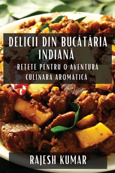Delicii Din Bucătăria Indiană: Rețete Pentru O Aventură Culinara Aromatică (Romanian Edition)