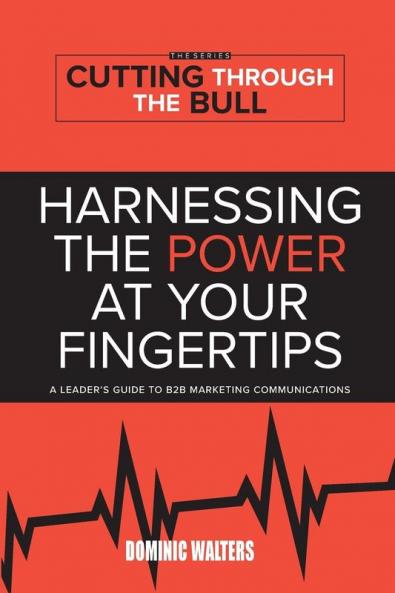 Harnessing the Power at Your Fingertips: A Leader's Guide to B2B Marketing Communications: 1 (Cutting Through the Bull Publishing)