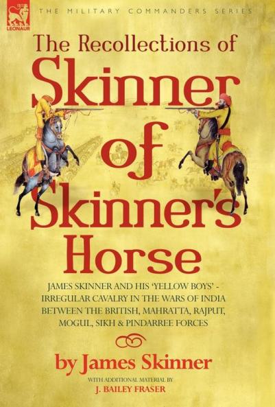 THE RECOLLECTIONS OF SKINNER OF SKINNER'S HORSE - JAMES SKINNER AND HIS 'YELLOW BOYS' - IRREGULAR CAVALRY IN THE WARS OF INDIA BETWEEN THE BRITISH MAHRATTA RAJPUT MOGUL SIKH & PINDARREE FORCES