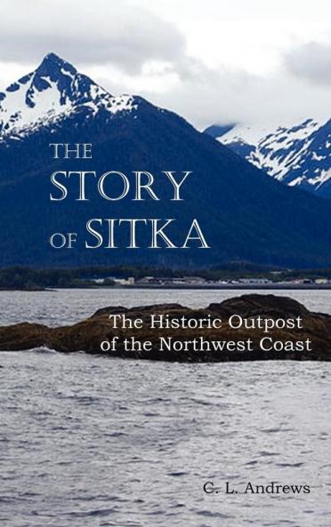 The Story of Sitka the Historic Outpost of the Northwest Coast (Fully Illustrated.)