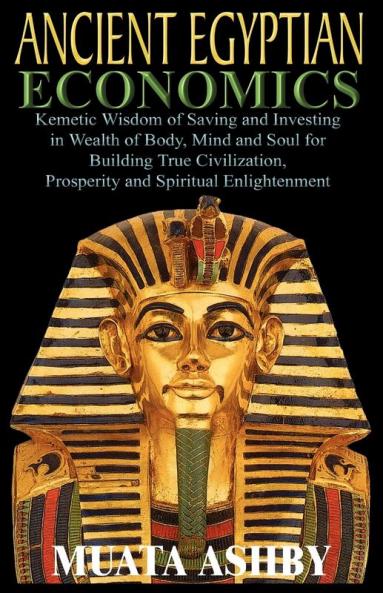ANCIENT EGYPTIAN ECONOMICS Kemetic Wisdom of Saving and Investing in Wealth of Body Mind and Soul for Building True Civilization Prosperity and Spiritual Enlightenment