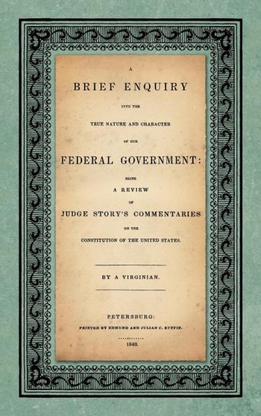 A Brief Enquiry into the True Nature Character of Our Federal Government. Being a Review of Judge Story's Commentaries on the Constitution of the United States. By a Virginian