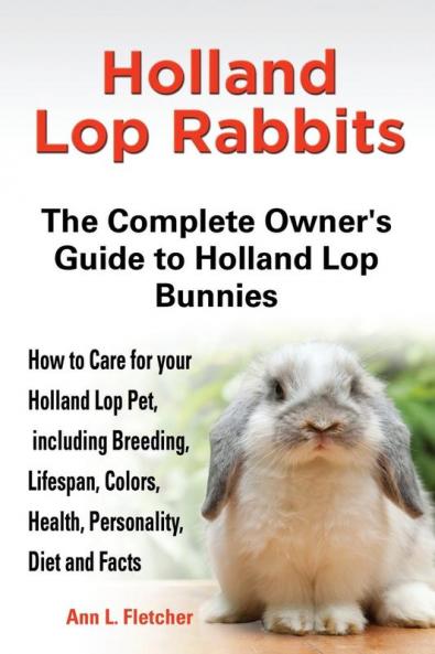 Holland Lop Rabbits The Complete Owner's Guide to Holland Lop Bunnies How to Care for your Holland Lop Pet including Breeding Lifespan Colors Health Personality Diet and Facts