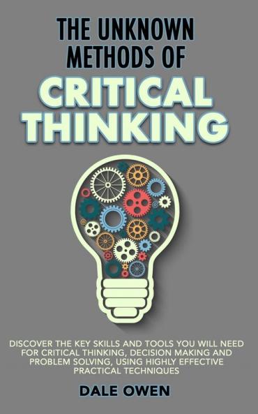The Unknown Methods of Critical Thinking: Discover The Key Skills and Tools You Will Need for Critical Thinking Decision Making and Problem Solving Using Highly Effective Practical Techniques