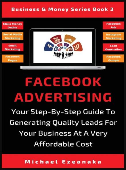 Facebook Advertising: Your Step-By-Step Guide To Generating Quality Leads For Your Business At A Very Affordable Cost: 3 (Business & Money)