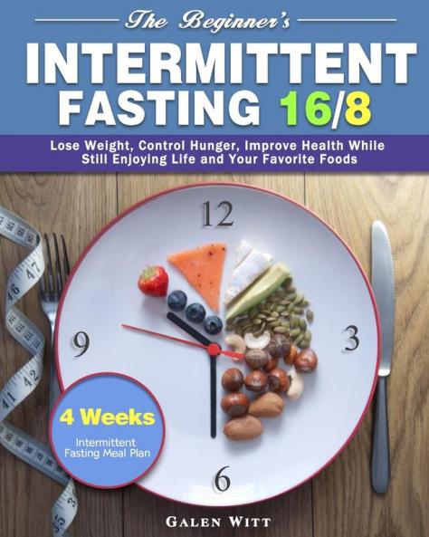 The Beginner's Intermittent Fasting 16/8: 4 Weeks Intermittent Fasting Meal Plan to Lose Weight Control Hunger Improve Health While Still Enjoying Life and Your Favorite Foods