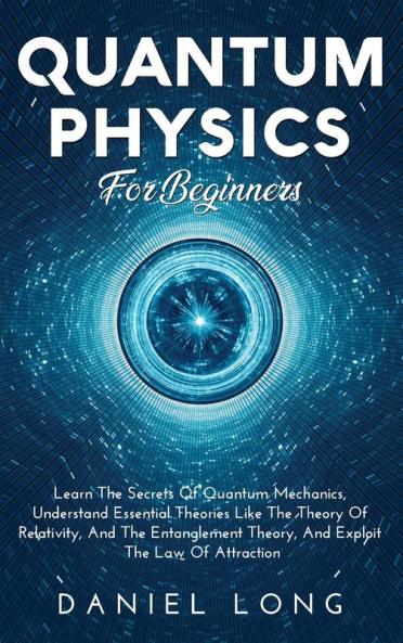 Quantum Physics: Learn The Secrets Of Quantum Mechanics Understand Essential Theories Like The Theory Of Relativity And The Entanglement Theory And Exploit The Law Of Attraction
