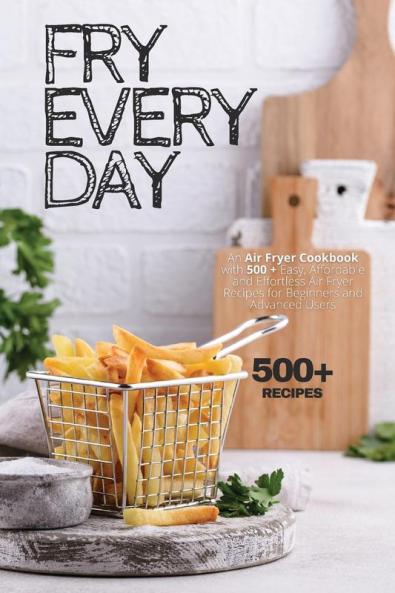 Fry Every Day: An Air Fryer Cookbook with 500+ Easy Inexpensive and Trouble-free Air Fryer Recipes for Beginners and Advanced Users