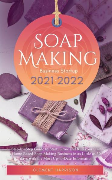 Soap Making Business Startup 2021-2022: Step-by-Step Guide to Start Grow and Run your Own Home Based Soap Making Business in 30 days with the Most Up-to-Date Information