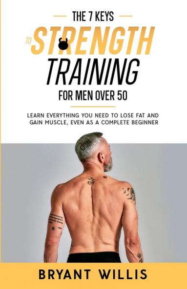 The Seven Keys To Strength Training For Men Over 50: Learn everything you need to lose fat and gain muscle at the same time even as a complete beginner