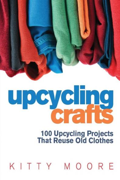 Upcycling Crafts (4th Edition): 100 Upcycling Projects That Reuse Old Clothes to Create Modern Fashion Accessories Trendy New Clothes & Home Decor!