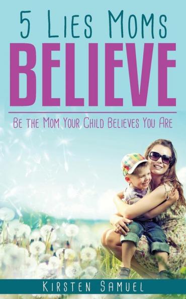 5 Lies Moms Believe: Be the Mom Your Child Believes You Are
