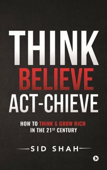 Think- Believe - Act-Chieve: How To Think & Grow Rich In The 21St Century: How To Think Andamp; Grow Rich In The 21St Century