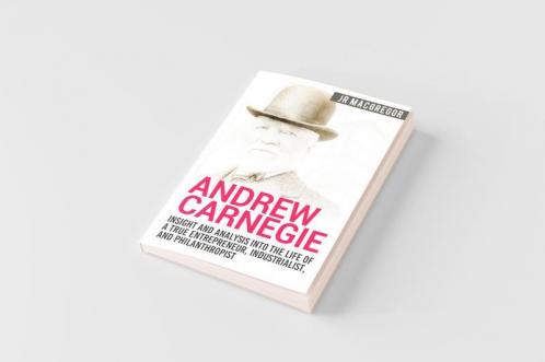 Andrew Carnegie - Insight and Analysis into the Life of a True Entrepreneur Industrialist and Philanthropist