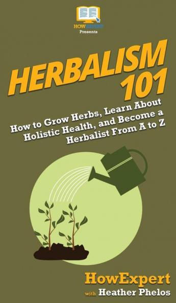 Herbalism 101: How to Grow Herbs Learn About Holistic Health and Become a Herbalist From A to Z