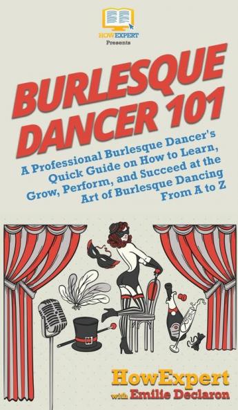 Burlesque Dancer 101: A Professional Burlesque Dancer's Quick Guide on How to Learn Grow Perform and Succeed at the Art of Burlesque Dancing From A to Z