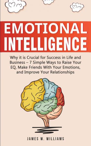 Emotional Intelligence: Why it is Crucial for Success in Life and Business - 7 Simple Ways to Raise Your EQ Make Friends with Your Emotions and Improve Your Relationships
