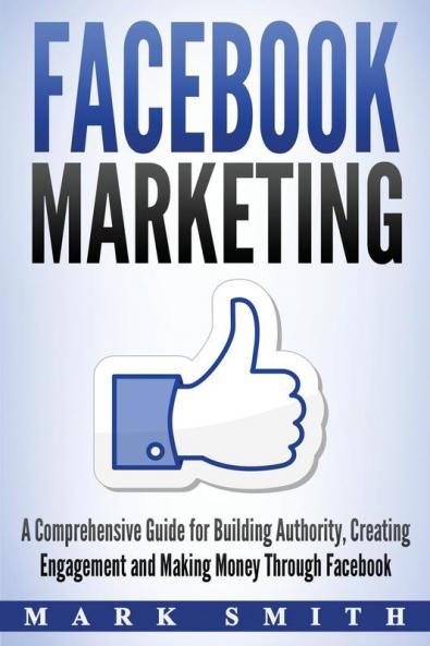 Facebook Marketing: A Comprehensive Guide for Building Authority Creating Engagement and Making Money Through Facebook: 1 (Social Media Marketing)