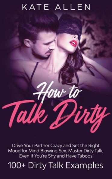 How to Talk Dirty: Drive Your Partner Crazy And Set The Right Mood For Mind- Blowing Sex Master Dirty Talk Even If You Are Shy And Have Taboos (Including 100+ Dirty Talk Examples)