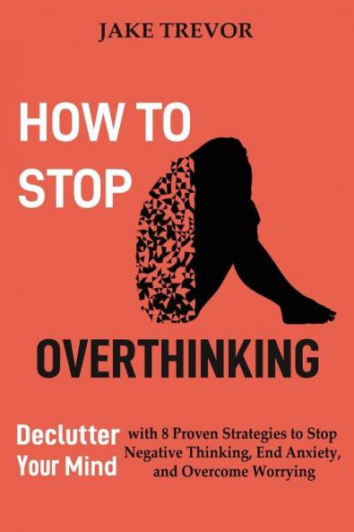 How to Stop Overthinking: Declutter Your Mind with 8 Proven Strategies to Stop Negative Thinking End Anxiety and Overcome Worrying