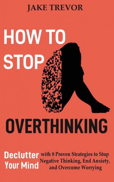How to Stop Overthinking: Declutter Your Mind with 8 Proven Strategies to Stop Negative Thinking End Anxiety and Overcome Worrying