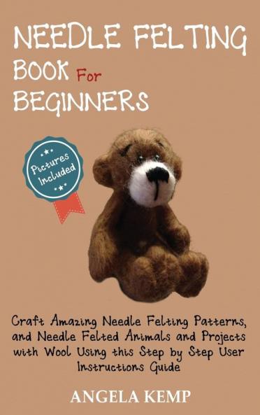 Needle Felting Book for Beginners: Craft Amazing Needle Felting Patterns and Needle Felted Animals and Projects with Wool Using this Step by Step User Instructions Guide (Pictures Included)