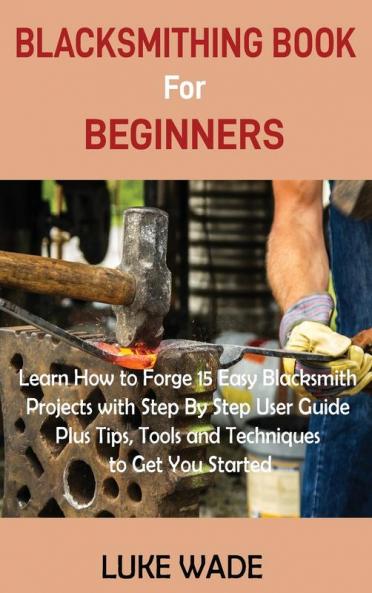 Blacksmithing Book for Beginners: Learn How to Forge 15 Easy Blacksmith Projects with Step By Step User Guide Plus Tips Tools and Techniques to Get You Started