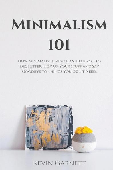 Minimalism 101: How Minimalist Living Can Help You To Declutter Tidy Up Your Stuff and Say Goodbye to Things You Don't Need