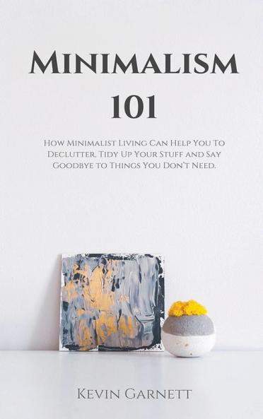 Minimalism 101: How Minimalist Living Can Help You To Declutter Tidy Up Your Stuff and Say Goodbye to Things You Don't Need