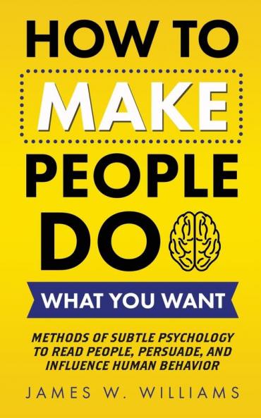 How to Make People Do What You Want: Methods of Subtle Psychology to Read People Persuade and Influence Human Behavior