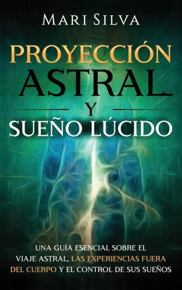Proyección astral y sueño lúcido: Una guía esencial sobre el viaje astral las experiencias fuera del cuerpo y el control de sus sueños