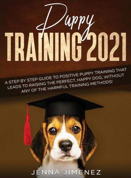 Puppy Training 2021: A Step By Step Guide to Positive Puppy Training That Leads to Raising the Perfect Happy Dog Without Any of the Harmful Training Methods!