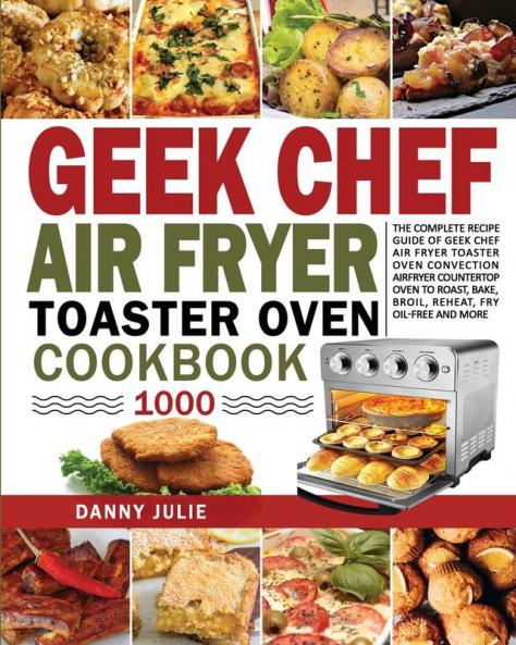 Geek Chef Air Fryer Toaster Oven Cookbook 1000: The Complete Recipe Guide of Geek Chef Air Fryer Toaster Oven Convection Air Fryer Countertop Oven to Roast Bake Broil Reheat Fry Oil-Free and More