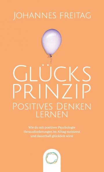 Glucksprinzip - Positives Denken lernen: Wie du mit positiver Psychologie Herausforderungen im Alltag meisterst und dauerhaft glücklich wirst