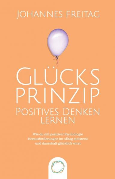 Glucksprinzip - Positives Denken lernen: Wie du mit positiver Psychologie Herausforderungen im Alltag meisterst und dauerhaft glücklich wirst