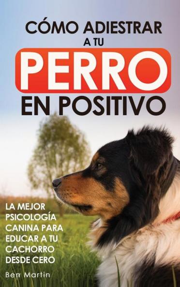 Cómo Adiestrar A Tu Perro En Positivo: Guía Completa De Técnicas De Adiestramiento Y Condicionamiento Canino