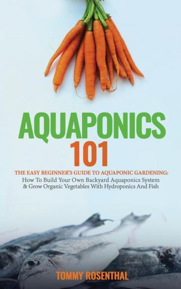 Aquaponics 101: The Easy Beginner's Guide to Aquaponic Gardening: How To Build Your Own Backyard Aquaponics System and Grow Organic Vegetables With Hydroponics And Fish