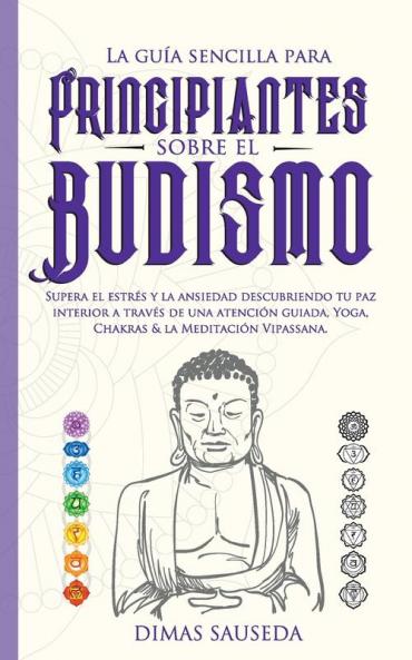 La guía sencilla para principiantes sobre el budismo: Supera el estrés y la ansiedad descubriendo tu paz interior a través de una atención guiada Yoga Chakras & la Meditación Vipassana.