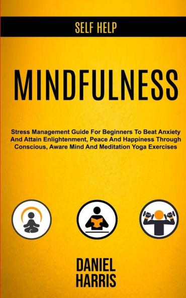 Self Help: Mindfulness: Stress Management Guide for Beginners to Beat Anxiety and Attain Enlightenment Peace and Happiness Through Conscious Aware Mind and Meditation Yoga Exercises